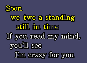 Soon
we two a standing
still in time

If you read my mind,
y0u 1l see
Fm crazy for you
