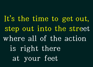 It,s the time to get out,
step out into the street
Where all of the action
is right there
at your feet