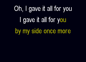 Oh, I gave it all for you

I gave it all for you
by my side once more