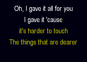 Oh, I gave it all for you

I gave it 'cause
it's harder to touch
The things that are dearer