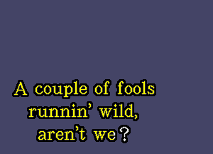 A couple of fools
runnid Wild,
aren,t we?