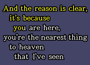 And the reason is clear,
it,s because
you are here,
you,re the nearest thing
to heaven
that Fve seen
