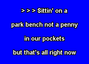 t. t' Sittin' on a
park bench not a penny

in our pockets

but that's all right now