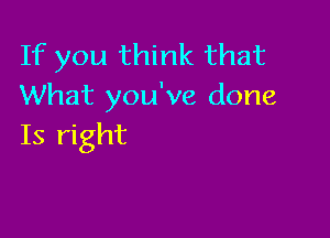 If you think that
What you've done

Is right