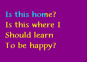 Is this home?
Is this where I

Should learn
To be happy?