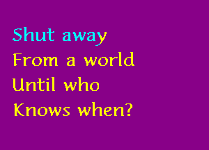 Shut away
From a world

Until who
Knows when?
