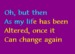 Oh, but then
As my life has been

Altered, once it
Can change again