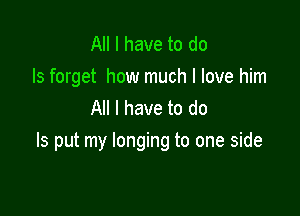 All I have to do
Is forget how much I love him
All I have to do

Is put my longing to one side