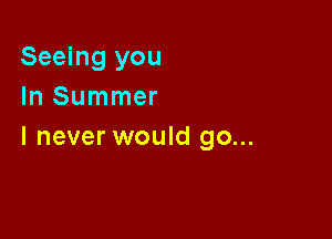 Seeing you
In Summer

I never would go...