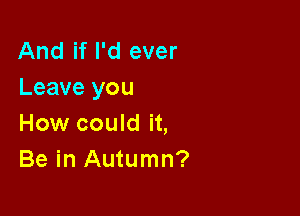 And if I'd ever
Leave you

How could it,
Be in Autumn?