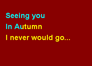 Seeing you
In Autumn

I never would go...