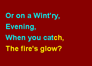 Or on a Wint'ry,
Evening,

When you catch,
The fire's glow?