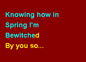 Knowing how in
Spring I'm

Bewitched
By you so...