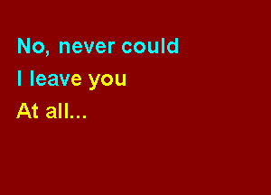 No, never could
I leave you

At all...