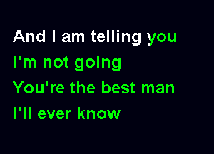 And I am telling you
I'm not going

You're the best man
I'll ever know