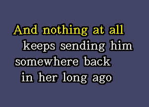 And nothing at all
keeps sending him

somewhere back
in her long ago