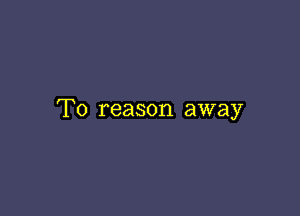 T0 reason away