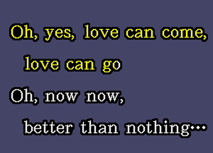 Oh, yes, love can come,
love can go

Oh, now now,

better than nothing.