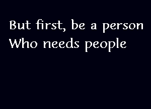 But first, be a person
Who needs people