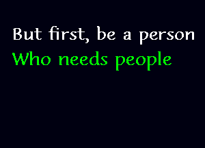 But first, be a person
Who needs people