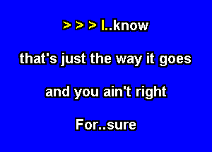 t' z. l..know

that's just the way it goes

and you ain't right

For..sure