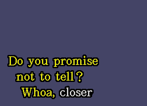 Do you promise
not to tell?
Whoa, closer