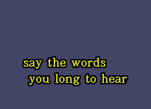 say the words
you long to hear