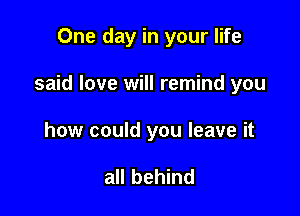 One day in your life

said love will remind you

how could you leave it

all behind