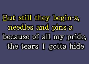 But still they begin-a,
needles and pins-a

because of all my pride,
the tears I gotta hide