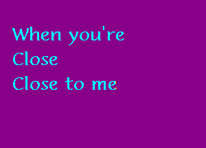 When you're
Close

Close to me