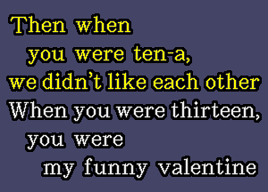Then when
you were ten-a,
we didn,t like each other
When you were thirteen,
you were
my funny valentine