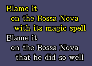 Blame it
on the Bossa Nova
with its magic spell

Blame it
on the Bossa Nova
that he did so well