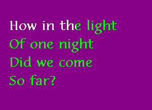 How in the light
Of one night

Did we come
So far?