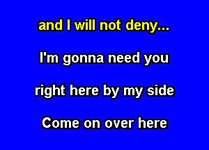 and I will not deny...

I'm gonna need you

right here by my side

Come on over here