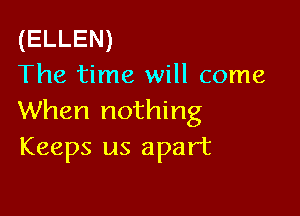 (ELLEN)
The time will come

When nothing
Keeps us apart