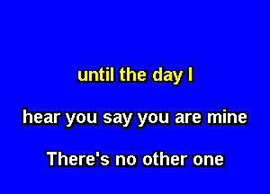 until the dayl

hear you say you are mine

There's no other one