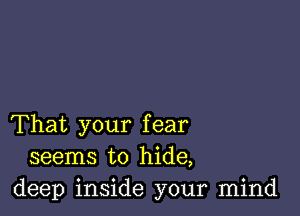 That your fear
seems to hide,
deep inside your mind