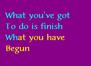 What you've got
To do is Finish

What you have
Begun