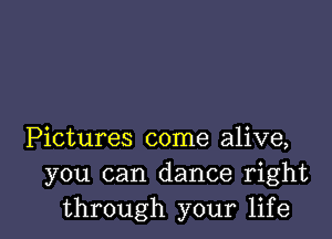 Pictures come alive,
you can dance right
through your life