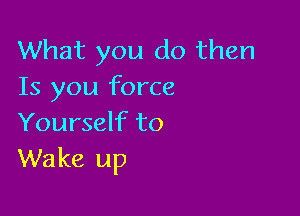 What you do then
Is you force

Yourself to
Wake up