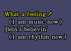 What a feeling X
(I am music now)

Beids believin,
(I am rhythm now)
