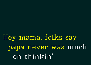Hey mama, folks say
papa never was much
on thinkif