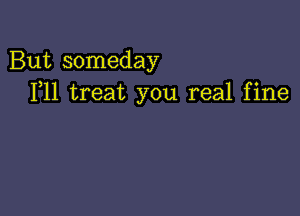 But someday
F11 treat you real fine