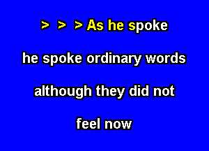 r t As he spoke

he spoke ordinary words

although they did not

feel now