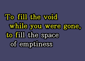 To fill the void
While you were gone,

to fill the space
of emptiness