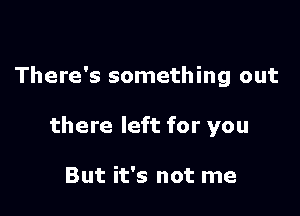 There's something out

there left for you

But it's not me