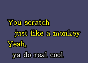 You scratch

just like a monkey
Yeah,
ya do real cool