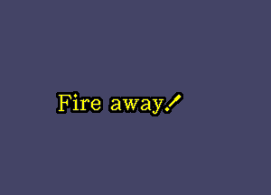 Fire away!