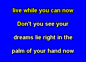 live while you can now

Don't you see your

dreams lie right in the

palm of your hand now