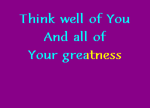 Think well of You
And all of

Your greatness